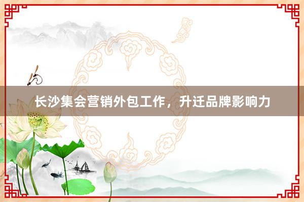 长沙集会营销外包工作，升迁品牌影响力